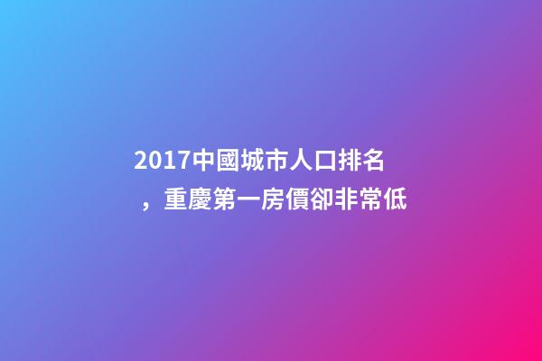 2017中國城市人口排名，重慶第一房價卻非常低